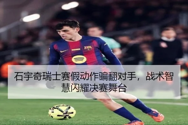 石宇奇瑞士赛假动作骗翻对手，战术智慧闪耀决赛舞台